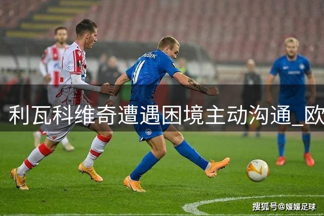 利瓦科维奇遭遇困境主动沟通 欧国联或成职业生涯转折点